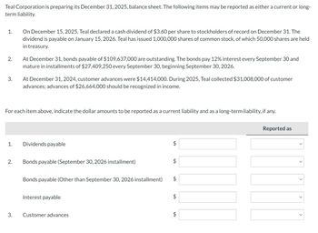 Teal Corporation is preparing its December 31, 2025, balance sheet. The following items may be reported as either a current or long-
term liability.
1.
2.
3.
1.
2.
On December 15, 2025, Teal declared a cash dividend of $3.60 per share to stockholders of record on December 31. The
dividend is payable on January 15, 2026. Teal has issued 1,000,000 shares of common stock, of which 50,000 shares are held
in treasury.
For each item above, indicate the dollar amounts to be reported as a current liability and as a long-term liability, if any.
3.
At December 31, bonds payable of $109,637,000 are outstanding. The bonds pay 12% interest every September 30 and
mature in installments of $27,409,250 every September 30, beginning September 30, 2026.
At December 31, 2024, customer advances were $14,414,000. During 2025, Teal collected $31,008,000 of customer
advances; advances of $26,664,000 should be recognized in income.
Dividends payable
Bonds payable (September 30, 2026 installment)
Bonds payable (Other than September 30, 2026 installment)
Interest payable
Customer advances
$
$
$
$
$
Reported as
>
>