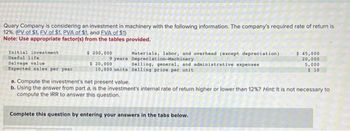 Quary Company is considering an investment in machinery with the following information. The company's required rate of return is
12%. (PV of $1, FV of $1. PVA of $1, and FVA of $1)
Note: Use appropriate factor(s) from the tables provided.
Initial investment
Useful life
Salvage value
Expected sales per year
$ 200,000
$ 20,000
10,000 units
Materials, labor, and overhead (except depreciation)
9 years Depreciation-Machinery
Selling, general, and administrative expenses
Selling price per unit
$ 45,000
20,000
5,000
$ 10
a. Compute the investment's net present value.
b. Using the answer from part a, is the investment's internal rate of return higher or lower than 12%? Hint: It is not necessary to
compute the IRR to answer this question.
Complete this question by entering your answers in the tabs below.