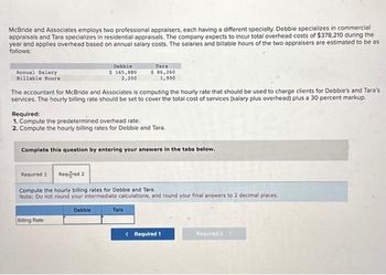 McBride and Associates employs two professional appraisers, each having a different specialty. Debbie specializes in commercial
appraisals and Tara specializes in residential appraisals. The company expects to incur total overhead costs of $378,210 during the
year and applies overhead based on annual salary costs. The salaries and billable hours of the two appraisers are estimated to be as
follows:
Annual Salary
Billable Hours
Debbie
$ 165,880
2,200
The accountant for McBride and Associates is computing the hourly rate that should be used to charge clients for Debbie's and Tara's
services. The hourly billing rate should be set to cover the total cost of services (salary plus overhead) plus a 30 percent markup.
Required:
1. Compute the predetermined overhead rate.
2. Compute the hourly billing rates for Debbie and Tara.
Tara
$ 86,260
1,900
Complete this question by entering your answers in the tabs below.
Billing Rate
Required 1 Required 2
Compute the hourly billing rates for Debbie and Tara.
Note: Do not round your intermediate calculations, and round your final answers to 2 decimal places.
Debbie
Tara
< Required 1
Required 2 >