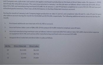 Lott Company uses a job order cost system and applies overhead to production on the basis of direct labor costs. On January 1, 2020,
Job 50 was the only job in process. The costs incurred prior to January 1 on this job were as follows: direct materials $24,600, direct
labor $14,760, and manufacturing overhead $19,680. As of January 1, Job 49 had been completed at a cost of $110,700 and was part
of finished goods inventory. There was a $18,450 balance in the Raw Materials Inventory account.
During the month of January, Lott Company began production on Jobs 51 and 52, and completed Jobs 50 and 51. Jobs 49 and 50 were
also sold on account during the month for $150,060 and $194,340, respectively. The following additional events occurred during the
month.
1.
2.
3.
4.
Job No. Direct Materials
$12,300
50
51
Purchased additional raw materials of $110,700 on account.
Incurred factory labor costs of $86,100. Of this amount $19,680 related to employer payroll taxes.
Incurred manufacturing overhead costs as follows: indirect materials $20,910; indirect labor $24,600; depreciation expense
on equipment $14,760; and various other manufacturing overhead costs on account $19,680.
Assigned direct materials and direct labor to jobs as follows.
52
47,970
36,900
Direct Labor
$6,150
30,750
24,600