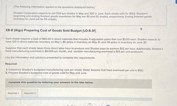 [The following information applies to the questions displayed below]
Shadee Corporation expects to sell 550 sun shades in May and 320 in June. Each shade sells for $162. Shadee's
beginning and ending finished goods inventories for May are 90 and 55 shades, respectively. Ending finished goods
inventory for June will be 55 shades.
E8-8 (Algo) Preparing Cost of Goods Sold Budget (LO 8-3f]
Each shade requires a total of $65.00 in direct materials that includes 4 adjustable poles that cost $5.00 each. Shadee expects to
have 120 in direct materials inventory on May 1, 80 poles in inventory on May 31, and 110 poles in inventory on June 30.
Suppose that each shade takes three direct labor hour to produce and Shadee pays its workers $12 per hour. Additionally, Shadee's
fixed manufacturing overhead is $9,000 per month, and variable manufacturing overhead is $13 per unit produced.
Use the information and solutions presented to complete the requirements.
Required:
1. Determine Shadee's budgeted manufacturing cost per shade. (Note: Assume that fixed overhead per unit is $18.)
2. Prepare Shadee's budgeted cost of goods sold for May and June.
Complete this question by entering your answers in the tabs below.
Required 1
Required 2
www