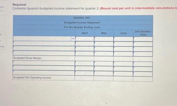 of 3
"
ok
t
ces
Required:
Complete Iguana's budgeted income statement for quarter 2. (Round cost per unit in intermediate calculations te
Budgeted Gross Margin
Budgeted Net Operating Income
IGUANA, INC.
Budgeted Income Statement
For the Quarter Ending June
April
May
June
2nd Quarter
Total