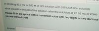 In titrating 40.0 ml of 0.10 M of HCI solution with 0.15 M of KOH solution,
what would be the pH of the solution after the addition of 26.66 mL of KOH?
Please fill in the space with a numerical value with two digits or two decimal
places without units
Answer.
