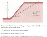 This image presents a slope stability analysis problem for educational purposes. The diagram shows a slope composed of three points: A, B, and C, with a failure surface labeled as AC. The slope is inclined at angles of 50° at point A and 25° between points B and C, with a vertical height of 20 ft from point A upwards to the surface level.

Material properties are given as:
- Unit weight (γ) = 110 lb/ft³
- Angle of internal friction (φ) = 20°
- Cohesion (c) = 400 lb/ft²

The task involves three parts:

1) Calculate the factor of safety against sliding for the given conditions.

2) Calculate the factor of safety if the cohesion (c) is equal to 0.

3) Calculate the factor of safety if the groundwater level rises to point A.

This educational problem focuses on understanding slope stability, the role of cohesion and internal friction in resisting sliding, and the impact of groundwater conditions on the factor of safety.