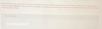 Assume 30 years ago, you invested a lump sum and earned 4.65 percent interest, compounded annually. Today, you withdrew the proceeds of that
investment, totaling $49,255. How much did you originally invest? (Round your answer to the nearest dollar and do NOT include a comma or dollar sign
in your answer i.e. 12345)
Numeric Response