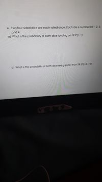 4. Two four-sided dice are each rolled once. Each die is numbered 1, 2, 3.
and 4.
a) What is the probability of both dice landing on 1? P(1, 1)
b) What is the probability of both dice are greater than 2? (P( >2, >2)
