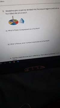.docx
3. Madeline spins a spinner divided into five equal regions and rolls a
four-sided die once each.
green
yellow
Ped
blue
a) What is P(red, 3) expressed as a fraction?
b) What is P (blue, even number) expressed as a fraction?
4. Two four-sided dice are each rolled once. Each die is numbered 1, 2. 3.
and 4.
