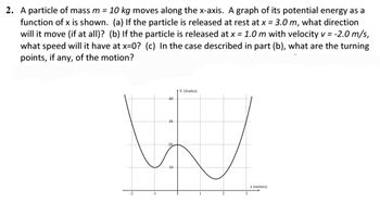 2. A particle of mass m = 10 kg moves along the x-axis. A graph of its potential energy as a
function of x is shown. (a) If the particle is released at rest at x = 3.0 m, what direction
will it move (if at all)? (b) If the particle is released at x = 1.0 m with velocity v = -2.0 m/s,
what speed will it have at x=0? (c) In the case described in part (b), what are the turning
points, if any, of the motion?
U (Joules)
40
30
W
20
10
-1
x (meters)