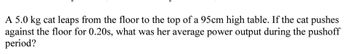 A 5.0 kg cat leaps from the floor to the top of a 95cm high table. If the cat pushes
against the floor for 0.20s, what was her average power output during the pushoff
period?