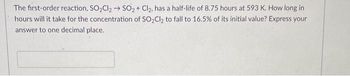 The first-order reaction, SO₂Cl₂ → SO₂ + Cl₂, has a half-life of 8.75 hours at 593 K. How long in
hours will it take for the concentration of SO₂Cl₂ to fall to 16.5% of its initial value? Express your
answer to one decimal place.