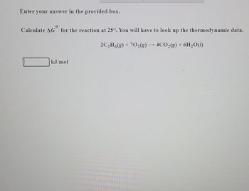 Enter your answer in the provided box.
0
Calculate AG for the reaction at 25°. You will have to look up the thermodynamic data.
2C₂H6(g) + 70₂(g) → 4CO₂(g) + 6H₂O(1)
kJ/mol