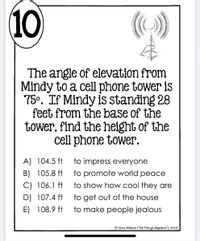 10
The angle of elevation from
Mindy to a cell phone tower is
75°. If Mindy is standing 28
feet from the base of the
tower, find the height of the
cell phone tower.
A) 104.5 ft
to impress everyone
B) 105.8 ft
to promote world peace
C) 106.1 ft
to show how cool they are
to get out of the house
to make people jealous
D) 107.4 ft
E) 108.9 ft
© Gina Wilson (“AlIl Things Algebra"), 2014
