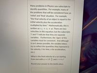 Many problems in Physics use subscripts to
identify quantities. For example, many of
the problems that will be considered have an
'initial' and 'final' situation. For example,
"the final velocity of an object is equal to the
initial velocity plus the acceleration
multiplied by time." Mathematically, this is
written as: Uf = U¡ + at. There are two
velocities in this equation, but the subscripts
i' and 'f indicate that they are separate
variables
Furthermore, the 'signs' of the
variables must be consistent. And although
it isn't always possible, the variable letters
try to reflect the quantities they represent (v
for velocity, t for time, a for acceleration,
etc.).
What is the final velocity of a car starting
from rest with a = 1.9 4 and t = 4 s?
Round your answer to the tenths place.
