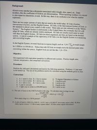 Background:
Almost every number has a dimension associated with it-length, time, speed, etc. Some
numbers, like the coefficient of friction, are dimensionless. When reporting numbers it is crucial
to also report its dimension, or unit. In this way, there is no confusion over what the number
represents.
There are two major systems of units that are used in the world today: SI Units (Système
international d'unités), and the English System. SI Units, or the International System of Units, is
the standard in almost every country in the world. These units are also referred to as the "Metric
System." The English System is used mainly in the United States, but eventually the U.S. will
adopt SI Units, which are already widely employed. SI Units are usually much easier to work
with than the English System. SI Units are more organized, and they are based on the decimal
system. A typical example of the superiority of SI Units over the English System is in measuring
and converting lengths.
In the English System, we need fractions to express length, such as: 3 ft 4 13 in would simply
be 1.0366 m or 103.66 cm. Notice that with SI Units we simply move the decimal point when
/16
converting within the system. English Units are not like this: 1 ft =12 in .
Objective:
Get acquainted with equivalent quantities in different unit systems. Practice length, area,
volume, temperature, and compound conversions.
Procedure:
Perform the indicated calculations and answer the following questions. Problems 1-3 just need
to be looked up. The rest of the problems need to be calculated using the methods given in class.
Conversions
1. A.1 meter to foot B. 1 foot to meters
2. A. 1 cm to inches B. 1 inch to cm
3. A. 1 mile to km
4. 1 year to seconds
5. 1 light-year to miles (c=300,000 km/s)
6. 72 degrees Fahrenheit to Celsius
7. 1 km/hr to m/s
B. 1 km to miles
mi/hr to ft/s
9. 1 km/hr to ft/s
10. 1 mi/hr to m/s
8.
11. The unit of mass in the USCS of units is the slug. To calculate mass in slugs we use:
weight (lb)
m =
ft
where g = 32.2
How many slugs is a 150 lb person?
12. A plot of land is 1800 ft by 2420 ft. A) If 1 acre = 43,560 ft², how many acres is this? B) How
many square meters? C) How many square miles? D) How many square kilometers?
