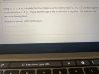 Using vf = v; + at, calculate the time it takes a car to come to rest if v; = 21 and the stopping
acceleration is a = -4 . Notice that the sign of the acceleration is negative. This indicates that
the car is slowing down.
Round your answer to the tenths place.
MacBook Pro
G Search or type URL
&
