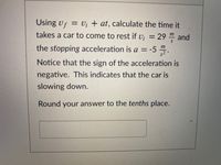 Using vf = V¡ + at, calculate the time it
%3D
takes a car to come to rest if v; = 29 " and
the stopping acceleration is a = -5 ".
m
%3D
Notice that the sign of the acceleration is
negative. This indicates that the car is
slowing down.
Round your answer to the tenths place.
