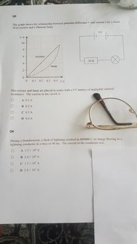 Q5
The graph shows the relationship between potential difference V and current / for a fixed
20 2 resistor and a filament lamp.
9V
10
8
6.
resistor
20Ω
4
lamp
0.1 0,2
0.3 0.4 1iA
The resistor and lamp are placed in series with a 9 V battery of negligible internal
resistance. The cur
in the circuit is
A 0.1 A
B 0.2 A
C 0.3 A
D 0.4 A
Q6
During a thunderstorm, a flash of lightning resulted in 600000 C of charge flowing in a
lightning conductor in a time of 40 ms, The current in the conductor was
A 1.5 x 10 A
B 2.4 x 10 A
C 1.5 x 10 A
D 2.4 x 10' A
O DOO
