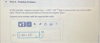 Part A - Practice Problem:
In this example, suppose a proton (mp = 1.67 × 10-27 kg) is released from rest at the positive
plate. What is its speed just before it reaches the negative plate?
Express your answer with the appropriate units.
HÅ
v=2.40 10³
●
m
S
?