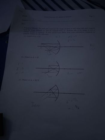 M
PH102
Name(s):
Date:
Tres Lox
(b) Object at do = 2f:
f=
d'=2
1. Concave Mirror: For each part construct the image (if there is one) using rays and compute
both the image distance, d,, and the magnification, m. Indicate also if the image is real or
virtual, upright or inverted. If your construction differs from your calculation, comment on
possible reasons for the difference.
(a) Object at do = 4f:
1=3
M=A
(c) Object at do = 3f/2:
Group Exercise 07: Spherical Mirrors
Infinity
C
Inude
C
Ima).
COF
F
ME -3
1/2 12
Real
invera
Page 1
25/4
m=1/2
Reul
MUerd