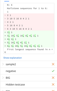 N: 6
Hailstone sequences for 1 to 6:
1
2 1
3 10 5 16 8 4 2 1
4 2 1
5 16 8 4 2 1
6 3 10 5 16 8 4 2 1
+ 2,
1
+ 3, 10, 5, 16, 8, 4, 2,
1
+ 4, 2, 1
+ 5, 16, 8, 4, 2, 1
+ 6, 3, 10, 5, 16, 8, 4, 2, 1
First longest sequence found inn =
Show explanation
> sample2
negative
> BIG
Hidden testcase
