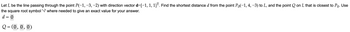 **Problem Statement:**

Let \( L \) be the line passing through the point \( P(-1, -3, -2) \) with direction vector \( \mathbf{d} = [-1, 1, 1]^T \). Find the shortest distance \( d \) from the point \( P_0(-1, 4, -3) \) to \( L \), and the point \( Q \) on \( L \) that is closest to \( P_0 \). Use the square root symbol ‘\(\sqrt{}\)’ where needed to give an exact value for your answer.

**Instructions:**

- Enter the value of \( d = \) [Input box]
- Enter the coordinates of \( Q = ( \text{[Input box]}, \text{[Input box]}, \text{[Input box]} ) \)