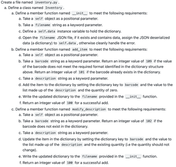 Create a file named inventory.py .
a. Define a class named Inventory.
a. Define a member function named_init_ to meet the following requirements:
a. Take a self object as a positional parameter.
b. Take a filename string as a keyword parameter.
c. Define a self.data instance variable to hold the dictionary.
d. Open the filename JSON file, if it exists and contains data, assign the JSON deserialized
data (a dictionary) to self.data, otherwise cleanly handle the error.
b. Define a member function named add_item to meet the following requirements:
a. Take a self object as a positional parameter.
b. Take a barcode string as a keyword parameter. Return an integer value of 109 if the value
of the barcode does not meet the required format identified in the dictionary structure
above. Return an integer value of 101 if the barcode already exists in the dictionary.
c. Take a description string as a keyword parameter.
d. Add the item to the dictionary by setting the dictionary key to barcode and the value to the
list made up of the description and the quantity of zero.
e. Write the updated dictionary to the filename provided in the init function.
f. Return an integer value of 100 for a successful add.
c. Define a member function named modify_description to meet the following requirements:
a. Take a self object as a positional parameter.
b. Take a barcode string as a keyword parameter. Return an integer value of 102 if the
barcode does not exist in the dictionary.
c. Take a description string as a keyword parameter.
d. Update the item in the dictionary by setting the dictionary key to barcode and the value to
the list made up of the description and the existing quantity (i.e the quantity should not
change).
e. Write the updated dictionary to the filename provided in the init_ function.
f. Return an integer value of 100 for a successful add.