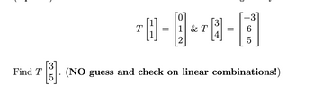 The problem presents a transformation \( T \) applied on vectors. We have the following given transformations:

\[ 
T \begin{bmatrix} 1 \\ 1 \end{bmatrix} = \begin{bmatrix} 0 \\ 1 \\ 2 \end{bmatrix} 
\]

and 

\[ 
T \begin{bmatrix} 3 \\ 4 \end{bmatrix} = \begin{bmatrix} -3 \\ 6 \\ 5 \end{bmatrix} 
\]

You are tasked to find:

\[ 
T \begin{bmatrix} 3 \\ 5 \end{bmatrix} 
\]

The instruction indicates not to use guess and check for linear combinations.