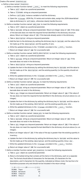 # Inventory Management System: Class Design

## Overview

This guide outlines how to implement an inventory management system by creating a Python file named `inventory.py`. This program will manage a collection of inventory items using a class named `Inventory` with several key functionalities. 

## Class Definition: `Inventory`

### Initialization

- **Function: `__init__`**
  - **Parameters:**
    - `self`: The instance of the class.
    - `filename`: A string representing the name of the JSON file.
  - **Actions:**
    - Define `self.data` as an instance variable to store the inventory dictionary.
    - Load data from the JSON file, if available, and assign it to `self.data`.
    - If the file doesn't exist or there's an error, handle it gracefully.

### Adding Items

- **Function: `add_item`**
  - **Parameters:**
    - `self`: The class instance.
    - `barcode`: A string used as a key in the dictionary.
    - `description`: A brief description of the item.
  - **Actions:**
    - Check the format of `barcode`; return 109 if the format is incorrect.
    - Return 101 if the `barcode` already exists.
    - Add the item to the dictionary with a quantity of zero.
    - Save the updated dictionary to the JSON file.
    - Return 100 for a successful addition.

### Modifying Item Descriptions

- **Function: `modify_description`**
  - **Parameters:**
    - `self`: The class instance.
    - `barcode`: The item's barcode.
    - `description`: The new description for the item.
  - **Actions:**
    - Return 102 if the `barcode` is not found.
    - Update the item's description.
    - Save the changes to the JSON file.
    - Return 100 for a successful update.

### Adding Quantity

- **Function: `add_qty`**
  - **Parameters:**
    - `self`: The class instance.
    - `barcode`: The item's barcode.
    - `qty`: The quantity to add.
  - **Actions:**
    - Return 102 if the `barcode` doesn't exist.
    - Validate the `qty`; return 108 if invalid.
    - Update the quantity and save changes.
    - Return 100 for a successful addition.

### Removing Quantity

- **Function: `remove_qty`