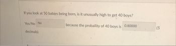 If you look at 50 babies being born, is it unusually high to get 40 boys?
Yes/No No
because the probaility of 40 boys is 0.80000
decimals)
(5