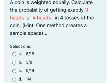 A coin is weighted equally. Calculate
the probability of getting exactly 3
heads or 4 heads in 4 tosses of the
coin. (Hint: One method creates a
sample space)...
Select one:
a. 6/15
b. 3/8
5/16
O c.
O d. 1/4