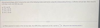 (Annual percentage yield) Compute the cost of the following trade credit terms using the compounding formula, or effective annual rate. Note: Assume
a 30-day month and 360-day year.
a. 2/5, net 60
b. 4/15, net 30
c. 3/10, net 75
d. 4/15, net 60.
BETER
a. When payment is made on the net due date, the APR of the credit terms of 2/5, net 60 is%. (Round to two decimal places.)