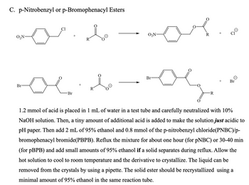 C. p-Nitrobenzyl or p-Bromophenacyl Esters
Cl
O₂N-
R
Br
ос
R
Br
O₂N-
R
Br
-R
Θ
Br
1.2 mmol of acid is placed in 1 mL of water in a test tube and carefully neutralized with 10%
NaOH solution. Then, a tiny amount of additional acid is added to make the solution just acidic to
pH paper. Then add 2 mL of 95% ethanol and 0.8 mmol of the p-nitrobenzyl chloride(PNBC)/p-
bromophenacyl bromide(PBPB). Reflux the mixture for about one hour (for pNBC) or 30-40 min
(for pBPB) and add small amounts of 95% ethanol if a solid separates during reflux. Allow the
hot solution to cool to room temperature and the derivative to crystallize. The liquid can be
removed from the crystals by using a pipette. The solid ester should be recrystallized using a
minimal amount of 95% ethanol in the same reaction tube.