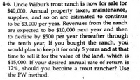 4-6. Uncle Wilbur's trout ranch is now for sale for
$40,000. Annual property taxes, maintenance,
supplies, and so on are estimated to continue
to be $3,000 per year. Revenues from the ranch
are expected to be $10,000 next year and then
to decline by $500 per year thereafter through
the tenth year. If you bought the ranch, you
would plan to keep it for only 5 years and at that
time to sell it for the value of the land, which is
$15,000. If your desired annual rate of return is
12%, should you become a trout rancher? Use
the PW method.
