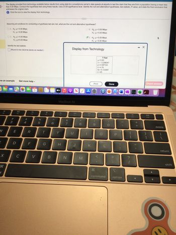←
N
6
F2
ew an example Get more help.
X
3
The display provided from technology available below results from using data for a smartphone carrier's data speeds at airports to test the claim that they are from a population having a mean less
than 5.00 Mbps. Conduct the hypothesis test using these results. Use a 0.05 significance level. Identify the null and alternative hypotheses, test statistic, P-value, and state the final conclusion that
addresses the original claim.
Click the icon to view the display from technology.
Assuming all conditions for conducting a hypothesis test are met, what are the null and alternative hypotheses?
OA. Ho: <5.00 Mbps
H₁: H=5.00 Mbps
OC. Ho: 5.00 Mbps
H₁: #5.00 Mbps
Identify the test statistic.
(Round to two decimal places as needed.)
#
3
E
D
80
C
$
4
R
F
5
Q
V
%
5
T
G
B
^
6
Stv ON
Y
MacBook Air
H
&
7
D. Ho: μ=5.00 Mbps
H₁: μ< 5.00 Mbps
Display from Technology
N
U
8740
J
OB. Ho: 5.00 Mbps
H₁: μ>5.00 Mbps
8
M
DII
FB
1
K
Print
(
9
H
T-Test
H<5.00
t= -0.288047
p=0.387332
x=4.78
Sx=5.123487
n=45
<
I
6
F9
O
L
command
Done
)
O
F10
P
:
;
I
option
F11
{
[
?
1
+
=
11
- X
I
Check answer
F12
}
]
delete
return
shift