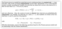 The Poisson process is a model for events that occur in continuous time, at a constant rate A > 0 per
unit time, with events occurring independently of each other. Specifically, if X(t) is the discrete
random variable recording the number of events that are observed to occur in the interval [0, t),
then we have that X(t) ~ Poisson(At), that is
P(x) = P(X(t) = x) = e¬At (At)=
T = 0, 1, 2, ...
and zero otherwise. Also, the counts of events in disjoint time intervals are probabilistically
independent: for example, for intervals [0, t) and [t, t'+ s), the numbers of events in the two
intervals, X1 and X2 say, have the property
P(X1 = x1n X2 = x2) = P(X1 = x1)P(X2= x2)
with
X1 ~ Poisson(At)
X2 - Poisson(As).
With this information, answer the following questions based on the Poisson process model and
its relationship with the Poisson distribution.
