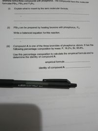 Bromine forms three compounds with phosphorus. The compounds have the molecular
formulae PBR3, PBr5 and PBR4.
(i)
Explain what is meant by the term molecular formula.
(ii)
PBR3 can be prepared by heating bromine with phosphorus, P4-
Write a balanced equation for this reaction.
(iii) Compound A is one of the three bromides of phosphorus above. It has the
following percentage composition by mass: P, 16.2%; Br, 83.8%.
Use this percentage composition to calculate the empirical formula and to
determine the identity of compound A.
empirical formula.
identity of compound A
Bic sOF YFeel bad
