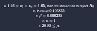 a. 1.26 = z0 < za = 1.65, than we should fail to reject Ho.
b. P-value=0.103835.
c. B = 0.000325.
d. n z 1.
e. 39.85 < µ.
