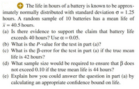 + The life in hours of a battery is known to be approx-
imately normally distributed with standard deviation o = 1.25
hours. A random sample of 10 batteries has a mean life of
x = 40.5 hours.
(a) Is there evidence to support the claim that battery life
exceeds 40 hours? Use a = 0.05.
(b) What is the P-value for the test in part (a)?
(c) What is the B-error for the test in part (a) if the true mean
life is 42 hours?
(d) What sample size would be required to ensure that B does
not exceed 0.10 if the true mean life is 44 hours?
(e) Explain how you could answer the question in part (a) by
calculating an appropriate confidence bound on life.
