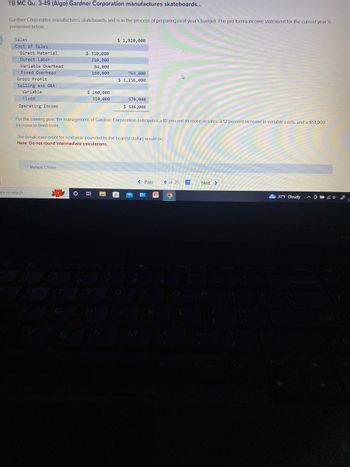 TB MC Qu. 3-49 (Algo) Gardner Corporation manufactures skateboards...
Gardner Corporation manufactures skateboards and is in the process of preparing next year's budget. The pro forma income statement for the current year is
presented below.
Sales
Cost of Sales:
Direct Material
Direct Labor
Variable Overhead
Fixed Overhead
Gross Profit
Selling and G&A:
Variable
Fixed
Operating Income
ere to search
$ 310,000
210,000
84,000
160,000
Multiple Choice
$ 260,000
310,000
O
$ 1,920,000
For the coming year, the management of Gardner Corporation anticipates a 10 percent increase in sales, a 12 percent increase in variable costs, and a $51,000
increase in fixed costs.
764,000
$ 1,156,000
The break-even point for next year (rounded to the nearest dollar) would be:
Note: Do not round intermediate calculations.
570,000
$ 586,000
< Prev
6 of 25
O
Next >
37°F Cloudy @ L
^
1-