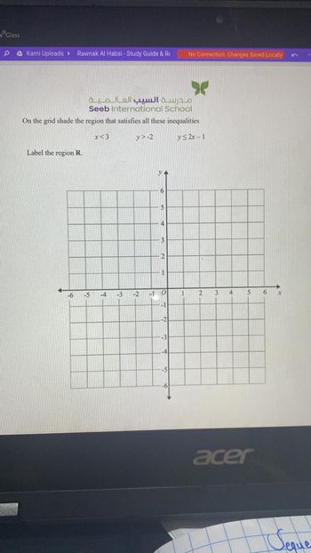 Glass
0
Kami Uploads ▸ Rawnak Al Habsi - Study Guide & R
Label the region R.
Seeb International School
On the grid shade the region that satisfies all these inequalities
y>-2
y≤2x-1
-6
مدرسة السيب العـالـمـيـة
-5
x<3
-4
-3
-2
-1
6
3
2
1
O
-1
-2
-3
-4
No Connection Changes Saved Locally
-5
1
2
3
4
5
acer
6
X
Seque