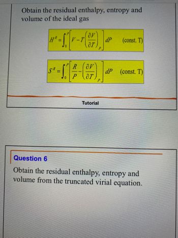 Obtain the residual enthalpy, entropy and
volume of the ideal gas
HR
SR
- S.
0
V-T
R
P
av
07
(377)
ar
P
Tutorial
dP
(const. T)
dP (const. T)
Question 6
Obtain the residual enthalpy, entropy and
volume from the truncated virial equation.