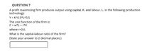 QUESTION 7
A profit maximizing firm produces output using capital, K, and labour, L, in the following production
technology:
Y = K^0.5*L^0.5
The cost function of the firm is:
C = w*L + r*K
where r=0.6.
What is the capital-labour ratio of the firm?
(State your answer to 2 decimal places.)
