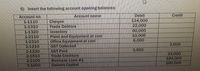 5) Insert the following account opening balances:
Deblt
134,000
22,000
60,000
10,000
6,000
Account name
Credit
Account no.
1-1110
1-1310
1-1320
1-2110
1-2310
2-1210
Cheque
Trade Debtors
Inventory
Plant and Equipment at cost
Office Equipment at cost
GST Collected
GST Pald
Trade Creditors
Business Loan #1
Owners Capital
2,000
3,500
2-1220
2-1510
2-2100
3-1000
33,000
100,000
100,000

