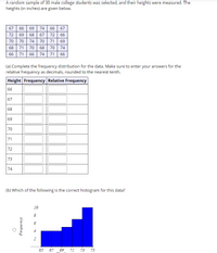 A random sample of 30 male college students was selected, and their heights were measured. The
heights (in inches) are given below.
67 66 69 74 66 67
72 69
68
67
72 66
70
70
74
70
71
69
68
71
70
68
70
74
66 71
66 74 71 66
(a) Complete the frequency distribution for the data. Make sure to enter your answers for the
relative frequency as decimals, rounded to the nearest tenth.
Height Frequency Relative Frequency
66
67
68
69
70
71
72
73
74
(b) Which of the following is the correct histogram for this data?
10
8
6
65
67
69 71 73 75
dou ənbay
