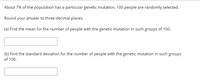 About 7% of the population has a particular genetic mutation. 100 people are randomly selected.
Round your answer to three decimal places.
(a) Find the mean for the number of people with the genetic mutation in such groups of 100.
(b) Find the standard deviation for the number of people with the genetic mutation in such groups
of 100.
