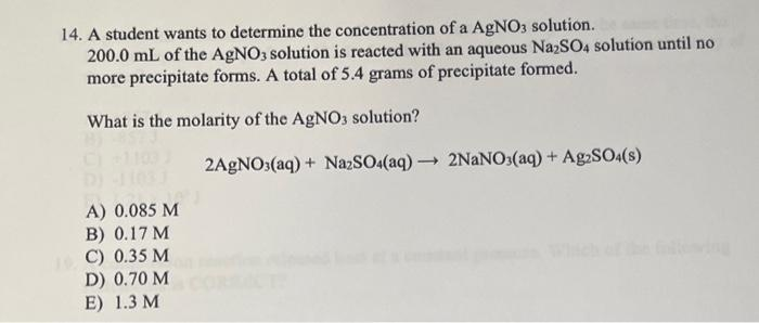 14. A student wants to determine the concentration of a AgNO3 solution.
200.0 mL of the AgNO3 solution is reacted with an aqueous NazSO4 solution until no
more precipitate forms. A total of 5.4 grams of precipitate formed.
What is the molarity of the AgNO3 solution?
2AGNO3(aq) + NazSO4(aq) 2NANO3(aq) + Ag:SO:(s)
A) 0.085 M
B) 0.17 M
1 C) 0.35 M
D) 0.70 M
E) 1.3 M
