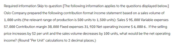 Required information Skip to question [The following information applies to the questions displayed below.]
Oslo Company prepared the following contribution format income statement based on a sales volume of
1,000 units (the relevant range of production is 500 units to 1,500 units): Sales $ 95,000 Variable expenses
57,000 Contribution margin 38,000 Fixed expenses 31,920 Net operating income $ 6,080 6. If the selling
price increases by $2 per unit and the sales volume decreases by 100 units, what would be the net operating
income? (Round "Per Unit" calculations to 2 decimal places.)