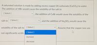 A saturated solution is made by adding excess copper (II) carbonate (CUCO3) to water.
The addition of HBr would cause the solubility of the salt to
[ Select ]
the addition of CuBr would cause the solubility of the
salt to
[ Select ]
and the addition of Na2SO3 would cause the
solubility of the salt to
[ Select ]
Assume that the copper ions are
not significantly acidic. [Select ]
increase
decrease
