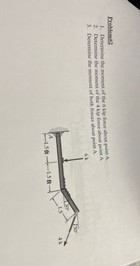 ### Problem #2

1. **Determine the moment of the 6 kip force about point A.**

2. **Determine the moment of the 4 kip force about point A.**

3. **Determine the moment of both forces about point A.**

#### Diagram Explanation:

The diagram shows a beam that is subjected to two forces:

- A 6 kip force is applied vertically downward at a point 3 feet from point A.
- A 4 kip force is applied at an angle of 30 degrees to the horizontal, 4 feet from point A.

The beam segments have the following dimensions:

- The 6 kip force is located 1.5 feet horizontally from point A and 1.5 feet vertically upwards.
- The 4 kip force is located at an angle, 1.5 feet horizontally from the 6 kip force. 

The geometry and angles are critical for solving the problem using the principles of moments in mechanics.