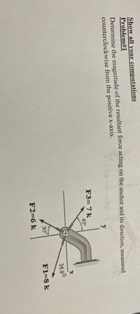 Show all your computations
Problem#1
Determine the magnitude of the resultant force acting on the anchor and its direction, measured
counterclockwise from the positive x-axis.
y
F3=7 k
45°
36.90
30°
F1=8 k
F2=6 k
